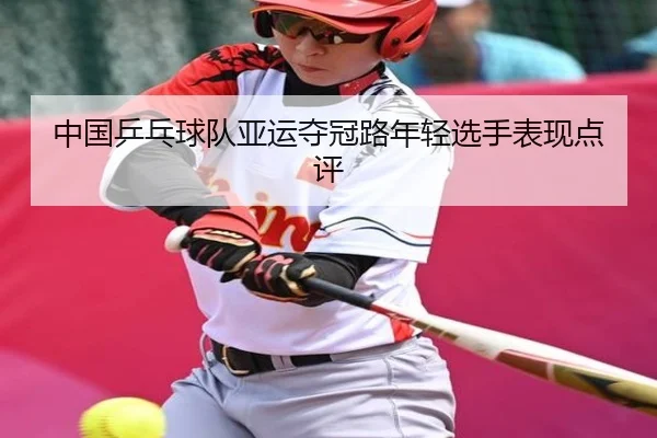 中国乒乓球队亚运夺冠路年轻选手表现点评